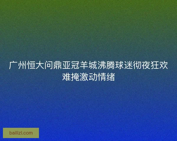 广州恒大问鼎亚冠羊城沸腾球迷彻夜狂欢难掩激动情绪