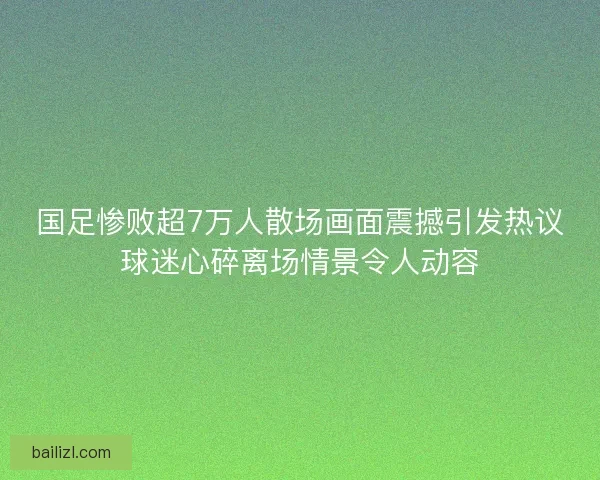 国足惨败超7万人散场画面震撼引发热议球迷心碎离场情景令人动容