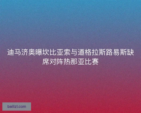 迪马济奥曝坎比亚索与道格拉斯路易斯缺席对阵热那亚比赛