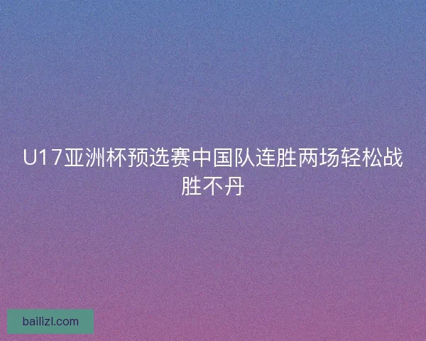 U17亚洲杯预选赛中国队连胜两场轻松战胜不丹